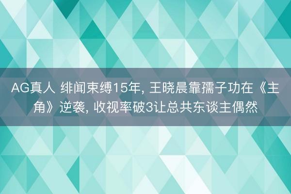 AG真人 绯闻束缚15年， 王晓晨靠孺子功在《主角》逆袭， 收视率破3让总共东谈主偶然