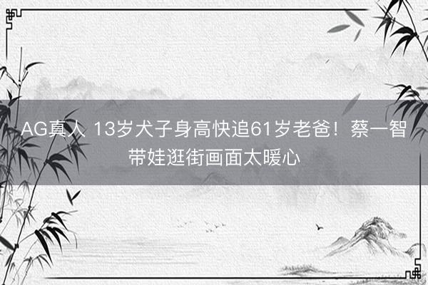 AG真人 13岁犬子身高快追61岁老爸！蔡一智带娃逛街画面太暖心