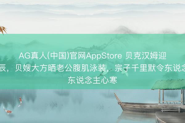AG真人(中国)官网AppStore 贝克汉姆迎51岁诞辰，贝嫂大方晒老公腹肌泳装，宗子千里默令东说念主心寒