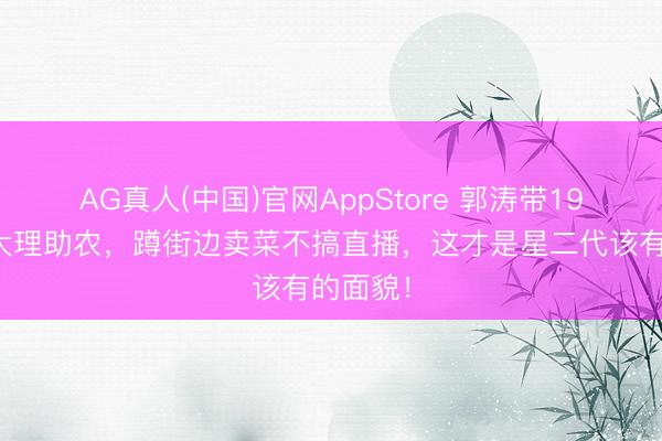 AG真人(中国)官网AppStore 郭涛带19岁石头大理助农，蹲街边卖菜不搞直播，这才是星二代该有的面貌！