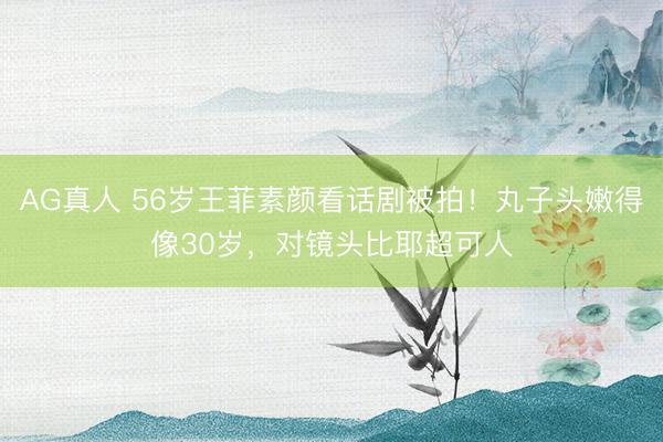 AG真人 56岁王菲素颜看话剧被拍！丸子头嫩得像30岁，对镜头比耶超可人