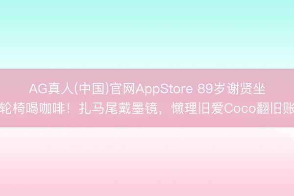 AG真人(中国)官网AppStore 89岁谢贤坐轮椅喝咖啡！扎马尾戴墨镜，懒理旧爱Coco翻旧账