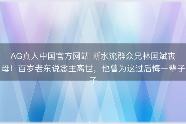 AG真人中国官方网站 断水流群众兄林国斌丧母！百岁老东说念主离世，他曾为这过后悔一辈子