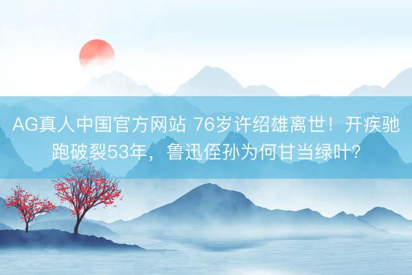AG真人中国官方网站 76岁许绍雄离世!开疾驰跑破裂53年,鲁迅侄孙为何甘当绿叶?