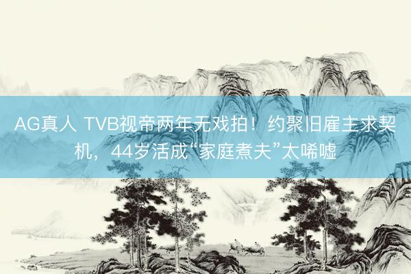AG真人 TVB视帝两年无戏拍！约聚旧雇主求契机，44岁活成“家庭煮夫”太唏嘘