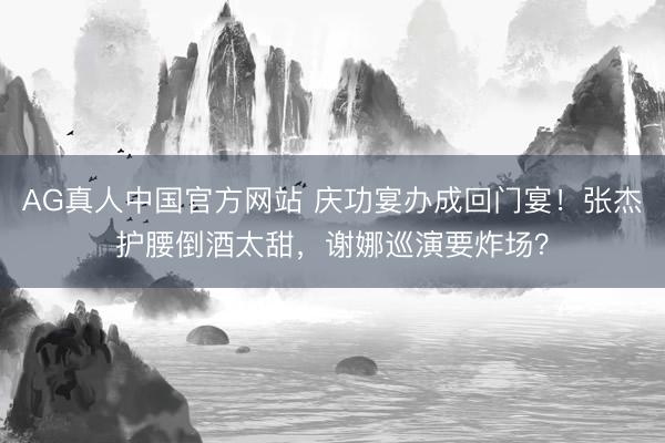AG真人中国官方网站 庆功宴办成回门宴！张杰护腰倒酒太甜，谢娜巡演要炸场？