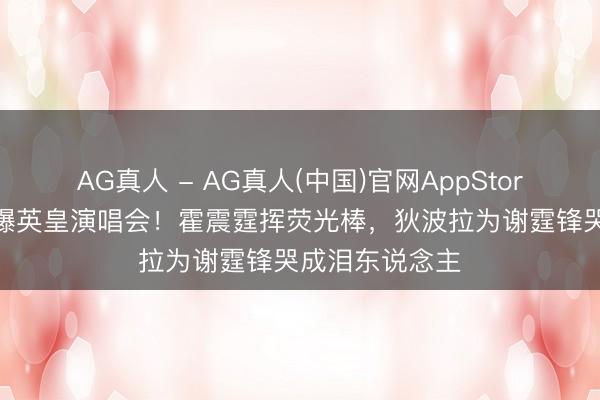 AG真人 - AG真人(中国)官网AppStore 政商大佬挤爆英皇演唱会!霍震霆挥荧光棒,狄波拉为谢霆锋哭成泪东说念主