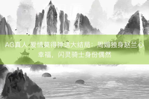 AG真人 爱情莫得神话大结局：周媚独身赵兰心幸福，闪灵骑士身份偶然