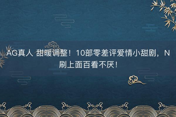 AG真人 甜暖调整!10部零差评爱情小甜剧,N刷上面百看不厌!