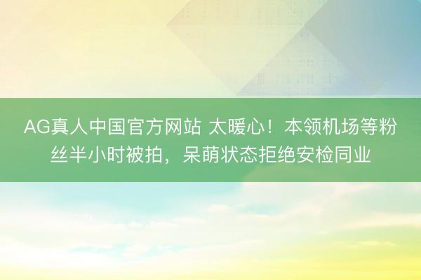 AG真人中国官方网站 太暖心！本领机场等粉丝半小时被拍，呆萌状态拒绝安检同业