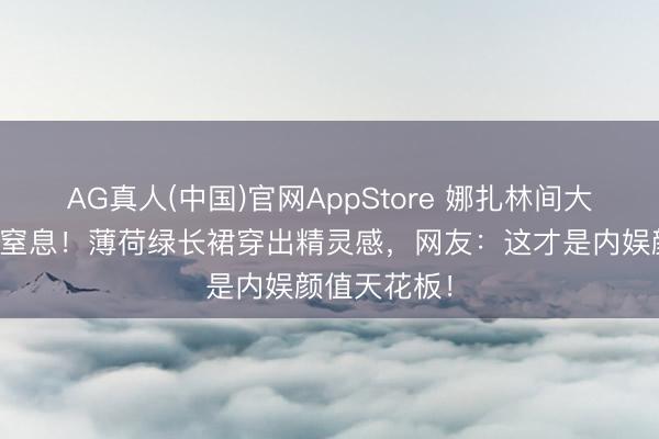 AG真人(中国)官网AppStore 娜扎林间大片好意思到窒息！薄荷绿长裙穿出精灵感，网友：这才是内娱颜值天花板！
