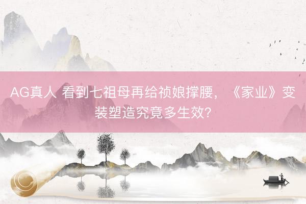 AG真人 看到七祖母再给祯娘撑腰，《家业》变装塑造究竟多生效？