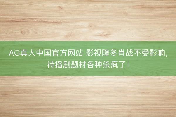 AG真人中国官方网站 影视隆冬肖战不受影响，待播剧题材各种杀疯了！
