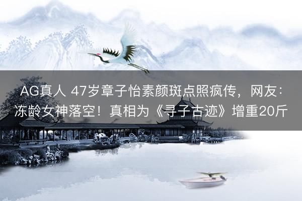 AG真人 47岁章子怡素颜斑点照疯传，网友：冻龄女神落空！真相为《寻子古迹》增重20斤