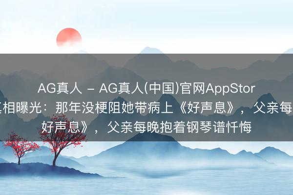 AG真人 - AG真人(中国)官网AppStore 33岁男儿病逝真相曝光：那年没梗阻她带病上《好声息》，父亲每晚抱着钢琴谱忏悔