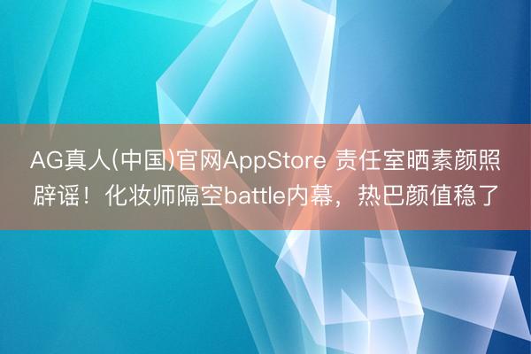 AG真人(中国)官网AppStore 责任室晒素颜照辟谣！化妆师隔空battle内幕，热巴颜值稳了