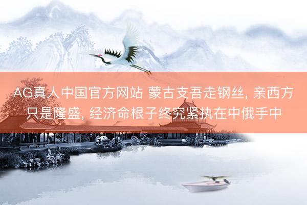 AG真人中国官方网站 蒙古支吾走钢丝， 亲西方只是隆盛， 经济命根子终究紧执在中俄手中