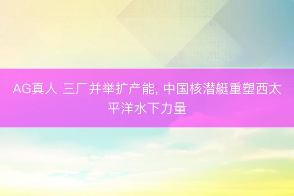 AG真人 三厂并举扩产能， 中国核潜艇重塑西太平洋水下力量