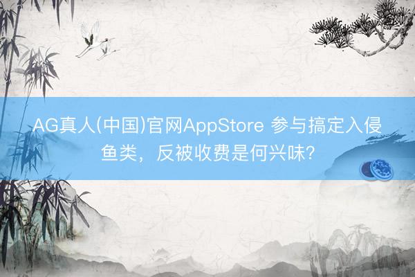 AG真人(中国)官网AppStore 参与搞定入侵鱼类，反被收费是何兴味？
