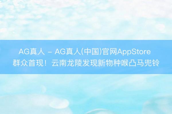 AG真人 - AG真人(中国)官网AppStore 群众首现！云南龙陵发现新物种喉凸马兜铃