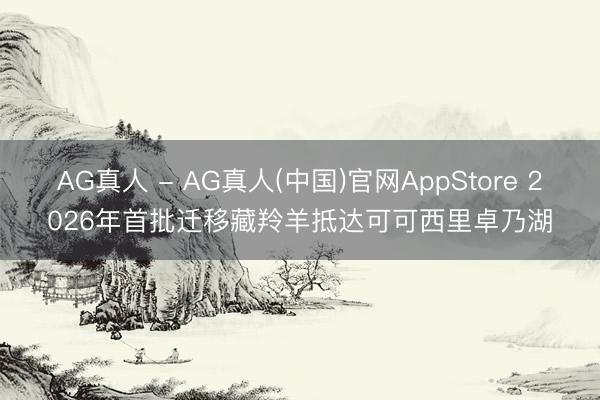 AG真人 - AG真人(中国)官网AppStore 2026年首批迁移藏羚羊抵达可可西里卓乃湖