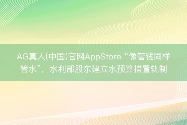 AG真人(中国)官网AppStore “像管钱同样管水”，水利部股东建立水预算措置轨制