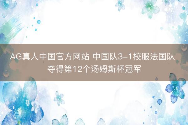 AG真人中国官方网站 中国队3-1校服法国队 夺得第12个汤姆斯杯冠军