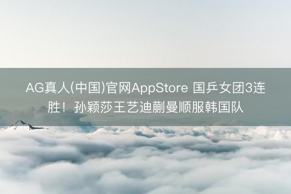 AG真人(中国)官网AppStore 国乒女团3连胜！孙颖莎王艺迪蒯曼顺服韩国队