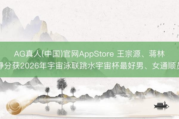 AG真人(中国)官网AppStore 王宗源、蒋林静分获2026年宇宙泳联跳水宇宙杯最好男、女通顺员