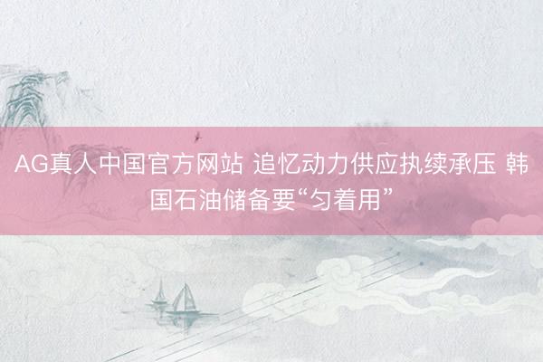 AG真人中国官方网站 追忆动力供应执续承压 韩国石油储备要“匀着用”