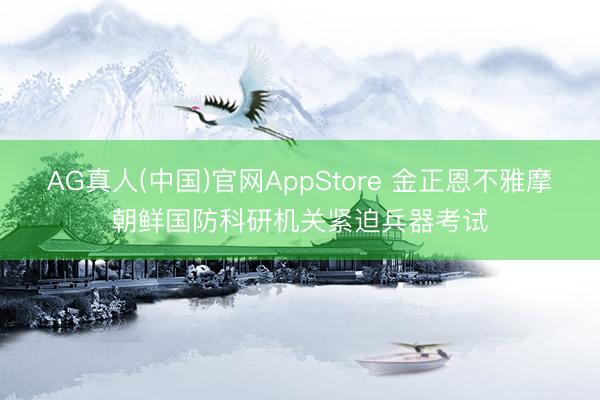 AG真人(中国)官网AppStore 金正恩不雅摩朝鲜国防科研机关紧迫兵器考试