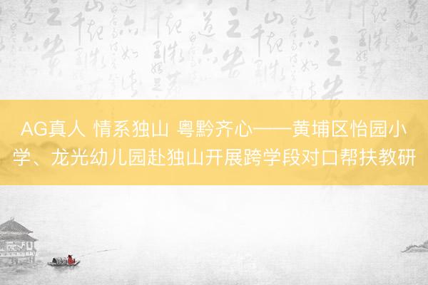 AG真人 情系独山 粤黔齐心——黄埔区怡园小学、龙光幼儿园赴独山开展跨学段对口帮扶教研
