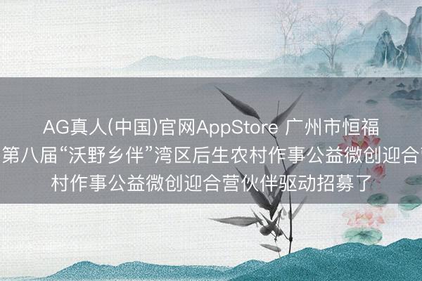 AG真人(中国)官网AppStore 广州市恒福社会责任作事社 | 第八届“沃野乡伴”湾区后生农村作事公益微创迎合营伙伴驱动招募了