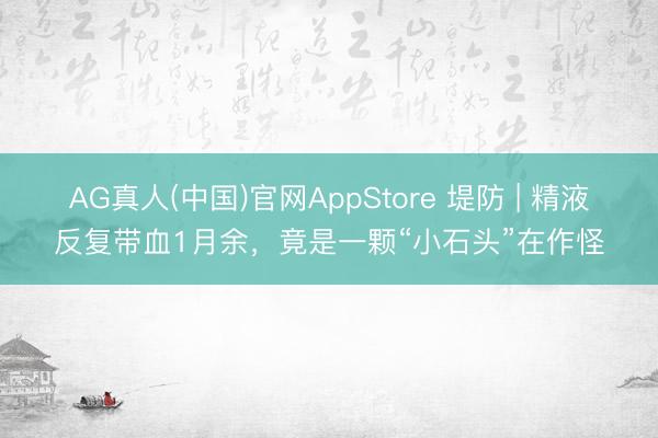 AG真人(中国)官网AppStore 堤防 | 精液反复带血1月余,竟是一颗“小石头”在作怪
