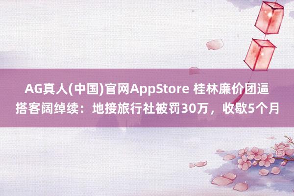AG真人(中国)官网AppStore 桂林廉价团逼搭客阔绰续：地接旅行社被罚30万，收歇5个月