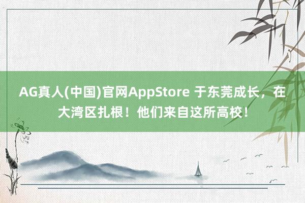 AG真人(中国)官网AppStore 于东莞成长，在大湾区扎根！他们来自这所高校！