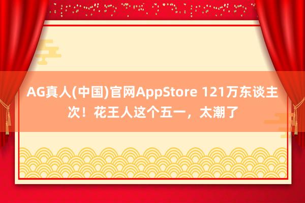 AG真人(中国)官网AppStore 121万东谈主次！花王人这个五一，太潮了