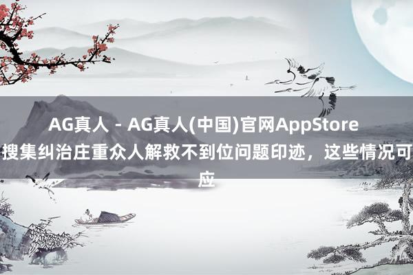 AG真人 - AG真人(中国)官网AppStore 广州搜集纠治庄重众人解救不到位问题印迹,这些情况可反应