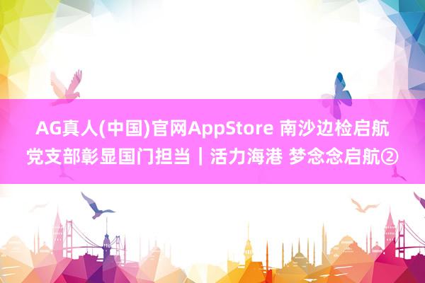 AG真人(中国)官网AppStore 南沙边检启航党支部彰显国门担当｜活力海港 梦念念启航②