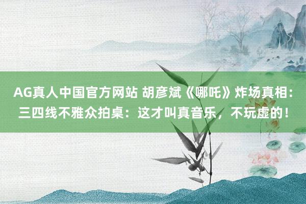 AG真人中国官方网站 胡彦斌《哪吒》炸场真相：三四线不雅众拍桌：这才叫真音乐，不玩虚的！