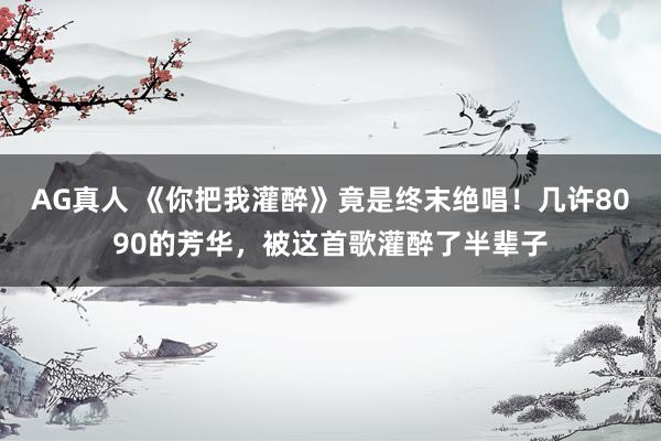 AG真人 《你把我灌醉》竟是终末绝唱！几许8090的芳华，被这首歌灌醉了半辈子