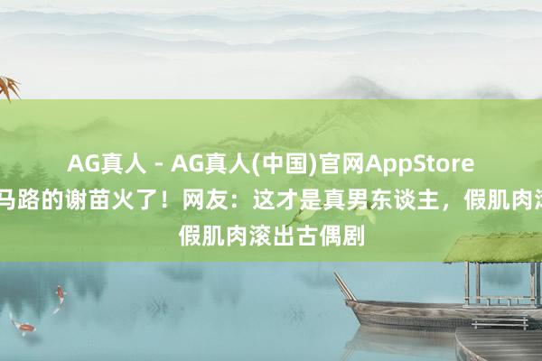 AG真人 - AG真人(中国)官网AppStore 光脚跑烫马路的谢苗火了！网友：这才是真男东谈主，假肌肉滚出古偶剧