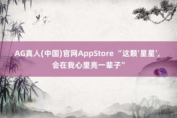 AG真人(中国)官网AppStore “这颗‘星星’， 会在我心里亮一辈子”