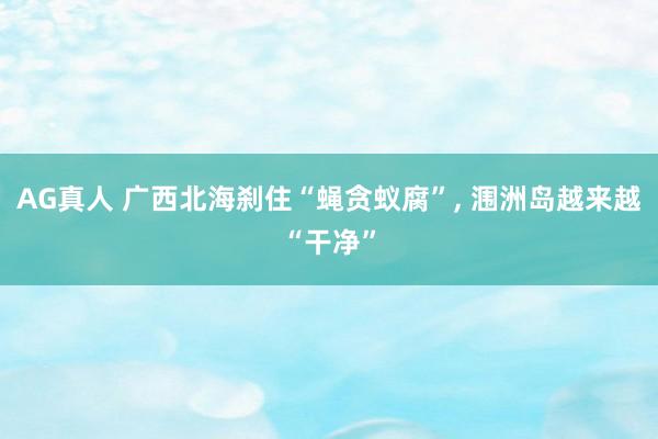 AG真人 广西北海刹住“蝇贪蚁腐”， 涠洲岛越来越“干净”