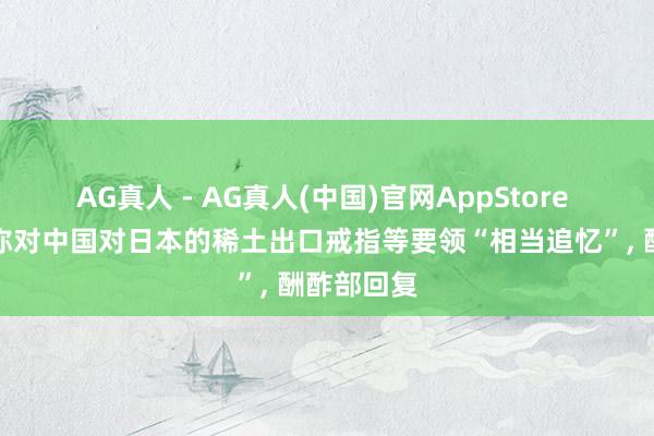 AG真人 - AG真人(中国)官网AppStore 高市早苗称对中国对日本的稀土出口戒指等要领“相当追忆”， 酬酢部回复
