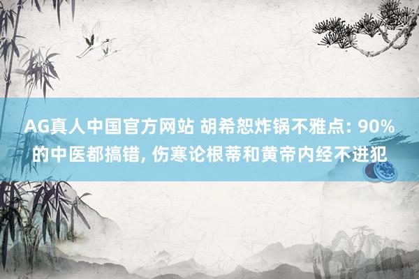 AG真人中国官方网站 胡希恕炸锅不雅点: 90%的中医都搞错， 伤寒论根蒂和黄帝内经不进犯