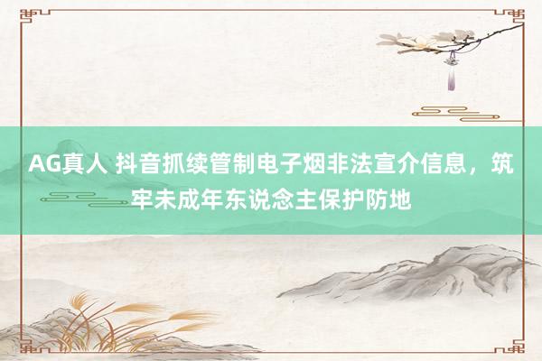 AG真人 抖音抓续管制电子烟非法宣介信息，筑牢未成年东说念主保护防地