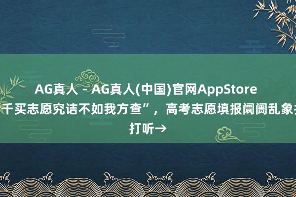 AG真人 - AG真人(中国)官网AppStore “花七千买志愿究诘不如我方查”，高考志愿填报阛阓乱象打听→