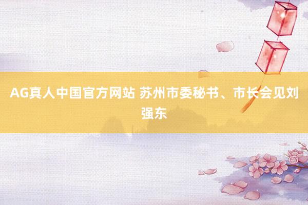 AG真人中国官方网站 苏州市委秘书、市长会见刘强东