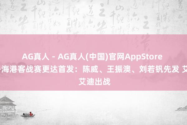AG真人 - AG真人(中国)官网AppStore 足协杯-海港客战赛更达首发：陈威、王振澳、刘若钒先发 艾迪出战
